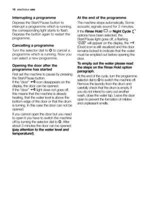Page 1616electroluxuse
Interrupting a programme
Depress the Start/Pausebutton to
interrupt a programme which is running,
the corresponding light starts to flash.
Depress the button again to restart the
programme.
Cancelling a programme
Turn the selector dial to Oto cancel a
programme which is running. Now you
can select a new programme.
Opening the door after the
programme has started
First set the machine to pause by pressing
the Start/Pause button.
If the “door”  icon desappears on the
display, the door can...