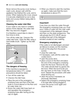 Page 2828electroluxcare and cleaning
Never remove the pump cover during a
wash cycle, always wait until the
appliance has finished the cycle, and is
empty. When replacing the cover, ensure
it is securely retightened so as to stop
leaks and young children being able to
remove it.
Cleaning the water inlet filter
If your water is very hard or contains
traces of lime deposit, the water inlet
filter may become clogged.
It is therefore a good idea to clean it
from time to time.
Turn off the water tap. Unscrew the...