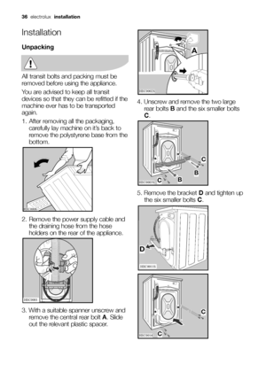 Page 3636electrolux installation
Installation
Unpacking
All transit bolts and packing must be
removed before using the appliance.
You are advised to keep all transit
devices so that they can be refitted if the
machine ever has to be transported
again.
1. After removing all the packaging,
carefully lay machine on it’s back to
remove the polystyrene base from the
bottom.
2. Remove the power supply cable and
the draining hose from the hose
holders on the rear of the appliance.
3. With a suitable spanner unscrew...