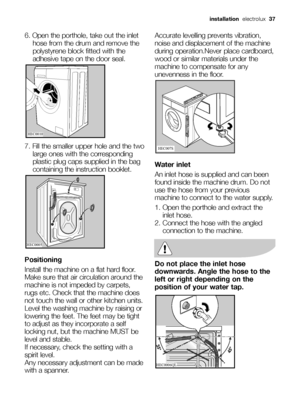 Page 376. Open the porthole, take out the inlet
hose from the drum and remove the
polystyrene block fitted with the
adhesive tape on the door seal.
7. Fill the smaller upper hole and the two
large ones with the corresponding
plastic plug caps supplied in the bag
containing the instruction booklet.
Positioning
Install the machine on a flat hard floor.
Make sure that air circulation around the
machine is not impeded by carpets,
rugs etc. Check that the machine does
not touch the wall or other kitchen units.
Level...