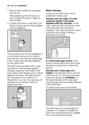 Page 3838electroluxinstallation
3. Set the hose correctly by loosening
the ring nut. 
After positioning the inlet hose, be
sure to tighten the ring nut again to
prevent leaks.
4. Connect the hose to a tap with a 3/4”
thread. Always use the hose supplied
with the appliance. 
The inlet hose must not be lengthened. If
it is too short and you do not wish to
move the tap, you will have to purchase
a new, longer hose specially designed
for this type of use.
The inlet hose is provided with a water
stop device, which...