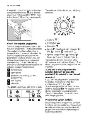 Page 1010electroluxuse
If required, pour fabric softener into the
compartment marked  (the amount
used must not exceed the “MAX” mark
in the drawer). Close the drawer gently.
Select the required programme
Turn the programme selector dial to the
required programme. The buzzer sounds.
The washing machine will propose a
temperature and automatically select the
maximum spin value provided for the
programme you have chosen. You can
change these values by operating the
corresponding buttons. The Display
shows the...