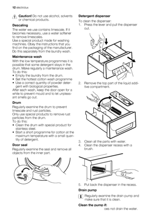 Page 12Caution! Do not use alcohol, solvents
or chemical products.
Descaling
The water we use contains limescale. If it
becomes necessary, use a water softener
to remove limescales.
Use a special product made for washing
machines. Obey the instructions that you
find on the packaging of the manufacturer.
Do this separately from the laundry wash.
Maintenance wash
With the low temperature programmes it is
possible that some detergent stays in the
drum. Make regularly a maintenance wash.
To do this:
• Empty the...