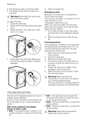 Page 14• The appliance does not fill with water.
• The appliance fills with the water for a
long time.
Warning! Disconnect the mains plug
from the mains socket.
To clean the filter:
1. Close the water tap.
2. Remove the inlet hose behind the appli-
ance.
3. Clean the filter in the valve with a stiff
brush or a towel.
       
4. Install again the inlet hose. Make sure
that the couplings are tight to prevent
leakages.
5. Open the water tap.
Emergency drain
Because of a malfunction, the appliance
cannot drain the...