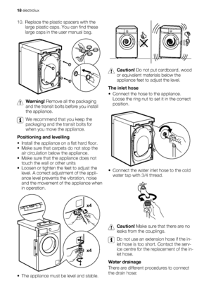 Page 1810. Replace the plastic spacers with the
large plastic caps. You can find these
large caps in the user manual bag.
Warning! Remove all the packaging
and the transit bolts before you install
the appliance.
We recommend that you keep the
packaging and the transit bolts for
when you move the appliance.
Positioning and levelling
• Install the appliance on a flat hard floor.
• Make sure that carpets do not stop the
air circulation below the appliance.
• Make sure that the appliance does not
touch the wall or...