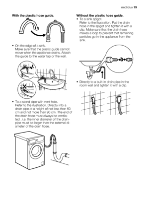 Page 19With the plastic hose guide.
•
• On the edge of a sink.
Make sure that the plastic guide cannot
move when the appliance drains. Attach
the guide to the water tap or the wall.
• To a stand pipe with vent-hole.
Refer to the illustration. Directly into a
drain pipe at a height of not less than 60
cm and not more than 90 cm. The end of
the drain hose must always be ventila-
ted , i.e. the inner diameter of the drain-
pipe must be larger than the external di-
ameter of the drain hose.
Without the plastic hose...