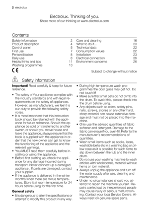 Page 2Electrolux. Thinking of you.
Share more of our thinking at www.electrolux.com
Contents
Safety information    2
Product description    4
Control panel    5
First use    7
Personalisation    8
Daily use    8
Helpful hints and tips    11
Washing programmes    13Care and cleaning    16
What to do if…    20
Technical data    22
Consumption values    22
Installation    23
Electrical connection    26
Environment concerns    26
  Subject to change without notice
 Safety information
Important! Read carefully &...