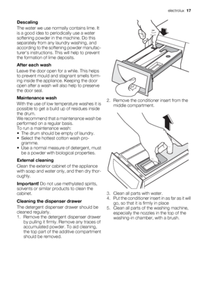 Page 17Descaling
The water we use normally contains lime. It
is a good idea to periodically use a water
softening powder in the machine. Do this
separately from any laundry washing, and
according to the softening powder manufac-
turers instructions. This will help to prevent
the formation of lime deposits.
After each wash
Leave the door open for a while. This helps
to prevent mould and stagnant smells form-
ing inside the appliance. Keeping the door
open after a wash will also help to preserve
the door seal....