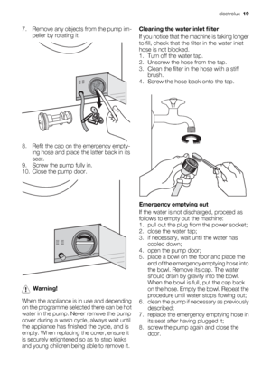 Page 197. Remove any objects from the pump im-
peller by rotating it.
8. Refit the cap on the emergency empty-
ing hose and place the latter back in its
seat.
9. Screw the pump fully in.
10. Close the pump door.
Warning!
When the appliance is in use and depending
on the programme selected there can be hot
water in the pump. Never remove the pump
cover during a wash cycle, always wait until
the appliance has finished the cycle, and is
empty. When replacing the cover, ensure it
is securely retightened so as to...