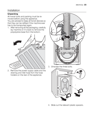 Page 23Installation
Unpacking
All transit bolts and packing must be re-
moved before using the appliance.
You are advised to keep all transit devices so
that they can be refitted if the machine ever
has to be transported again.
1. After removing all the packaging, carefully
lay machine on it’s back to remove the
polystyrene base from the bottom.
2. Remove the power supply cable and the
draining and inlet hose from the hose
holders on the rear of the appliance.
3. Unscrew the three bolts.
4. Slide out the...