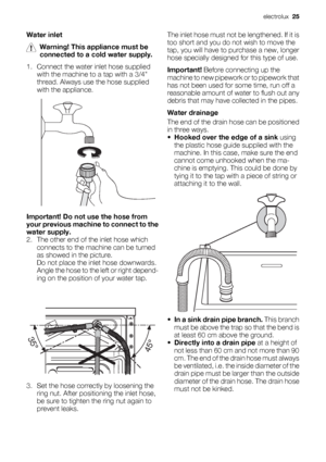 Page 25Water inlet
Warning! This appliance must be
connected to a cold water supply.
1. Connect the water inlet hose supplied
with the machine to a tap with a 3/4
thread. Always use the hose supplied
with the appliance.
Important! Do not use the hose from
your previous machine to connect to the
water supply.
2. The other end of the inlet hose which
connects to the machine can be turned
as showed in the picture.
Do not place the inlet hose downwards.
Angle the hose to the left or right depend-
ing on the...