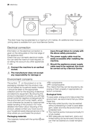 Page 26The drain hose may be extended to a maximum of 4 metres. An additional drain hose and
joining piece is available from your local Service Centre.
Electrical connection
Information on the electrical connection is
given on the rating plate on the inner edge of
the appliance door.
Check that your domestic electrical installa-
tion can take the maximum load required, al-
so taking into account any other appliances
in use.
Connect the machine to an earthed
socket.
The manufacturer does not accept
any...