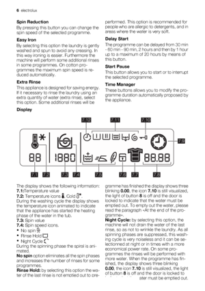 Page 6Spin Reduction
By pressing this button you can change the
spin speed of the selected programme.
Easy Iron
By selecting this option the laundry is gently
washed and spun to avoid any creasing. In
this way ironing is easier. Furthermore the
machine will perform some additional rinses
in some programmes. On cotton pro-
grammes the maximum spin speed is re-
duced automatically.
Extra Rinse
This appliance is designed for saving energy.
If it necessary to rinse the laundry using an
extra quantity of water...