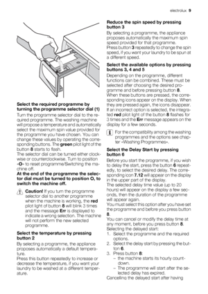 Page 9Select the required programme by
turning the programme selector dial (1)
Turn the programme selector dial to the re-
quired programme. The washing machine
will propose a temperature and automatically
select the maximum spin value provided for
the programme you have chosen. You can
change these values by operating the corre-
sponding buttons. The green pilot light of the
button 8 starts to flash.
The selector dial can be turned either clock-
wise or counterclockwise. Turn to position
«O» to reset...