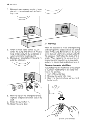 Page 165. Release the emergency emptying hose,
place it in the container and remove its
cap cover.
6. When no more water comes out, un-
screw the pump and remove it. Always
keep a rag nearby to dry up spillage of
water when removing the pump.
7. Remove any objects from the pump im-
peller by rotating it.
8. Refit the cap on the emergency empty-
ing hose and place the latter back in its
seat.
9. Screw the pump fully in.
10. Close the pump door.
Warning!
When the appliance is in use and depending
on the programme...