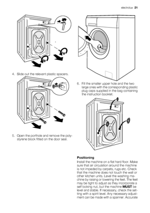 Page 214. Slide out the relevant plastic spacers.
5. Open the porthole and remove the poly-
styrene block fitted on the door seal.
6. Fill the smaller upper hole and the two
large ones with the corresponding plastic
plug caps supplied in the bag containing
the instruction booklet.
Positioning
Install the machine on a flat hard floor. Make
sure that air circulation around the machine
is not impeded by carpets, rugs etc. Check
that the machine does not touch the wall or
other kitchen units. Level the washing ma-...