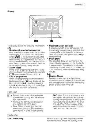 Page 7Display
5.25.1
The display shows the following information:
5.1:
•Duration of selected programme
After selecting a programme, the duration
is displayed in hours and minutes (for ex-
ample 
 ). The duration is calculated
automatically on the basis of the maximum
recommended load for each type of fabric.
After the programme has started, the time
remaining is updated every minute.
•
Alarm codes
In the event of operating problems, some
alarm codes can be displayed, for example
 (see chapter «What to do...