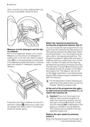 Page 8drum, one item at a time, shaking them out
as much as possible. Close the door.
Measure out the detergent and the fab-
ric softener
Pull out the dispenser drawer until it stops.
Measure out the amount of detergent re-
quired, pour it into the main wash compart-
ment 
 or in the appropriate compartment
if the selected programme/option it requires
(see more details in «Detergent dispenser
drawer»).
If required, pour fabric softener into the com-
partment marked 
 (the amount used must
not exceed the «MAX»...