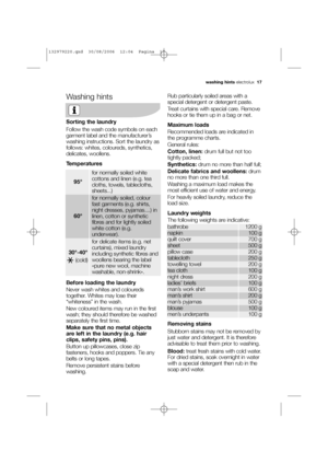 Page 17Washing hints
Sorting the laundry
Follow the wash code symbols on each
garment label and the manufacturer’s
washing instructions. Sort the laundry as
follows: whites, coloureds, synthetics,
delicates, woollens.
Temperatures
Before loading the laundry
Never wash whites and coloureds
together. Whites may lose their
“whiteness” in the wash.
New coloured items may run in the first
wash; they should therefore be washed
separately the first time.
Make sure that no metal objects
are left in the laundry (e.g....