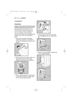 Page 3636electrolux installation
Installation
Unpacking
All transit bolts and packing must be
removed before using the appliance.
You are advised to keep all transit
devices so that they can be refitted if the
machine ever has to be transported
again.
1. After removing all the packaging,
carefully lay machine on it’s back to
remove the polystyrene base from the
bottom.
2. Remove the power supply cable and
the draining hose from the hose
holders on the rear of the appliance.
3. With a suitable spanner unscrew...