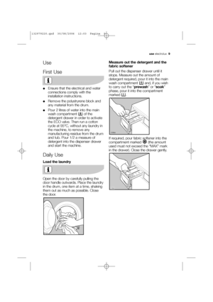 Page 9use electrolux  9
Use
First Use
●Ensure that the electrical and water
connections comply with the
installation instructions.
●Remove the polystryrene block and
any material from the drum.
●Pour 2 litres of water into the main
wash compartment  of the
detergent drawer in order to activate
the ECO valve. Then run a cotton
cycle at 95°C, without any laundry in
the machine, to remove any
manufacturing residue from the drum
and tub. Pour 1/2 a measure of
detergent into the dispenser drawer
and start the...