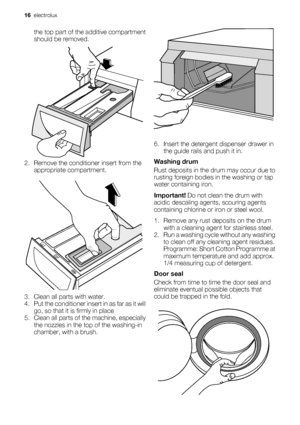 Page 16the top part of the additive compartment
should be removed.
2. Remove the conditioner insert from the
appropriate compartment.
3. Clean all parts with water.
4. Put the conditioner insert in as far as it will
go, so that it is firmly in place
5. Clean all parts of the machine, especially
the nozzles in the top of the washing-in
chamber, with a brush.
6. Insert the detergent dispenser drawer in
the guide rails and push it in.
Washing drum
Rust deposits in the drum may occur due to
rusting foreign bodies...