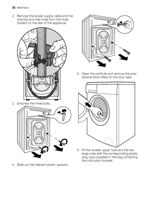 Page 222. Remove the power supply cable and the
draining and inlet hose from the hose
holders on the rear of the appliance.
3. Unscrew the three bolts.
4. Slide out the relevant plastic spacers.
5. Open the porthole and remove the poly-
styrene block fitted on the door seal.
6. Fill the smaller upper hole and the two
large ones with the corresponding plastic
plug caps supplied in the bag containing
the instruction booklet.
22  electrolux
 