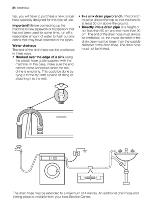 Page 24tap, you will have to purchase a new, longer
hose specially designed for this type of use.
Important! Before connecting up the
machine to new pipework or to pipework that
has not been used for some time, run off a
reasonable amount of water to flush out any
debris that may have collected in the pipes.
Water drainage
The end of the drain hose can be positioned
in three ways.
•Hooked over the edge of a sink using
the plastic hose guide supplied with the
machine. In this case, make sure the end
cannot come...