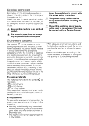 Page 25Electrical connection
Information on the electrical connection is
given on the rating plate on the inner edge of
the appliance door.
Check that your domestic electrical installa-
tion can take the maximum load required, al-
so taking into account any other appliances
in use.
Connect the machine to an earthed
socket.
The manufacturer does not accept
any responsibility for damage orinjury through failure to comply with
the above safety precaution.
The power supply cable must be
easily accessible after...