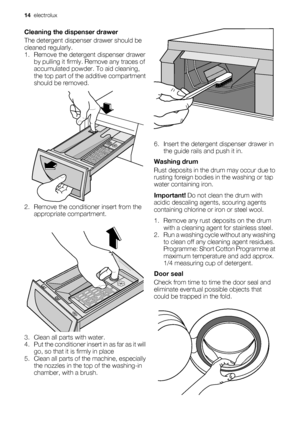 Page 14Cleaning the dispenser drawer
The detergent dispenser drawer should be
cleaned regularly.
1. Remove the detergent dispenser drawer
by pulling it firmly. Remove any traces of
accumulated powder. To aid cleaning,
the top part of the additive compartment
should be removed.
2. Remove the conditioner insert from the
appropriate compartment.
3. Clean all parts with water.
4. Put the conditioner insert in as far as it will
go, so that it is firmly in place
5. Clean all parts of the machine, especially
the...