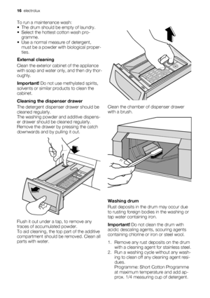 Page 16To run a maintenance wash:
• The drum should be empty of laundry.
• Select the hottest cotton wash pro-
gramme.
• Use a normal measure of detergent,
must be a powder with biological proper-
ties.
External cleaning
Clean the exterior cabinet of the appliance
with soap and water only, and then dry thor-
oughly.
Important! Do not use methylated spirits,
solvents or similar products to clean the
cabinet.
Cleaning the dispenser drawer
The detergent dispenser drawer should be
cleaned regularly.
The washing...