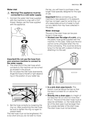 Page 25Water inlet
Warning! This appliance must be
connected to a cold water supply.
1. Connect the water inlet hose supplied
with the machine to a tap with a 3/4
thread. Always use the hose supplied
with the appliance.
Important! Do not use the hose from
your previous machine to connect to
the water supply.
2. The other end of the inlet hose which
connects to the machine can be turned
as showed in the picture.
Do not place the inlet hose downwards.
Angle the hose to the left or right depend-
ing on the...