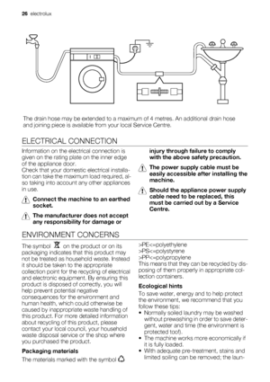 Page 26The drain hose may be extended to a maximum of 4 metres. An additional drain hose
and joining piece is available from your local Service Centre.
ELECTRICAL CONNECTION
Information on the electrical connection is
given on the rating plate on the inner edge
of the appliance door.
Check that your domestic electrical installa-
tion can take the maximum load required, al-
so taking into account any other appliances
in use.
Connect the machine to an earthed
socket.
The manufacturer does not accept
any...