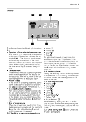 Page 7Display
7.47.57.1
7.27.3
The display shows the following information:
7.1:
•Duration of the selected programme
After selecting a programme, the duration
is displayed in hours and minutes (for ex-
ample 2.05  ). The duration is calculated
automatically on the basis of the maxi-
mum recommended load for each type of
fabric. After the programme has started,
the time remaining is updated every mi-
nute.
•Delayed start
The Selected delay set by pressing the rel-
evant button appears on the display for
few...
