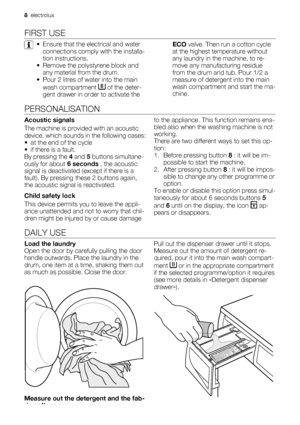 Page 8FIRST USE
• Ensure that the electrical and water
connections comply with the installa-
tion instructions.
• Remove the polystyrene block and
any material from the drum.
• Pour 2 litres of water into the main
wash compartment 
 of the deter-
gent drawer in order to activate theECO valve. Then run a cotton cycle
at the highest temperature without
any laundry in the machine, to re-
move any manufacturing residue
from the drum and tub. Pour 1/2 a
measure of detergent into the main
wash compartment and start...