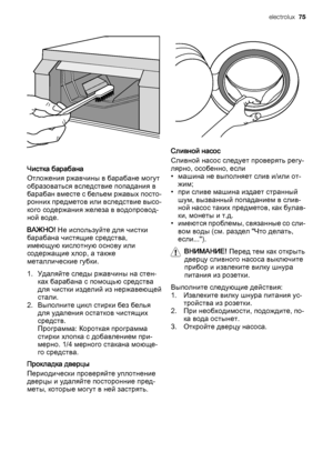 Page 75Чистка барабана
Отложения ржавчины в барабане могут
образоваться вследствие попадания в
барабан вместе с бельем ржавых посто‐
ронних предметов или вследствие высо‐
кого содержания железа в водопровод‐
ной воде.
ВАЖНО! Не используйте для чистки
барабана чистящие средства,
имеющую кислотную основу или
содержащие хлор, а также
металлические губки.
1. Удаляйте следы ржавчины на стен‐
ках барабана с помощью средства
для чистки изделий из нержавеющей
стали.
2. Выполните цикл стирки без белья
для удаления...