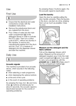 Page 9use electrolux  9
Use
First Use
●Ensure that the electrical and water
connections comply with the
installation instructions.
●Remove the polystryrene block and
any material from the drum.
●Pour 2 litres of water into the main
wash compartment  of the
detergent drawer in order to activate
the ECO valve. Then run a cotton
cycle at 90°C, without any laundry in
the machine, to remove any
manufacturing residue from the drum
and tub. Pour 1/2 a measure of
detergent into the dispenser drawer
and start the...