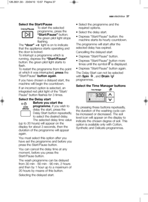 Page 11useelectrolux   37
Select the Start\bPause
To start the selectedprogramme, press the
“Start\bPause” button;
the green pilot light stops
flashing.
The  “door” light is on to indicate
that the appliance starts operating and
the door is locked.
To interrupt a programme which is
running, depress the  “Start\bPause”
button: the green pilot light starts to
flash.
To restart the programme from the point
at which it was interrupted,  pressthe
“Start/Pause”  button again.
If you have chosen a delayed start, the...