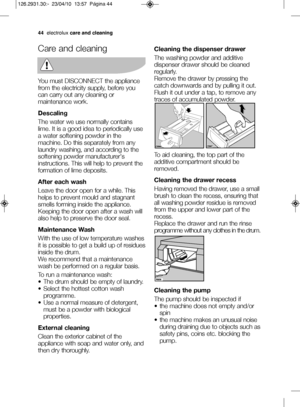 Page 1844electrolux care and cleaning
Care and cleaning
You must DISCONNECT the appliance
from the electricity supply, before you
can carry out any cleaning or
maintenance work.
Descaling
The water we use normally contains
lime. It is a good idea to periodically use
a water softening powder in the
machine. Do this separately from any
laundry washing, and according to the
softening powder manufacturer's
instructions. This will help to prevent the
formation of lime deposits.
After each wash
Leave the door...