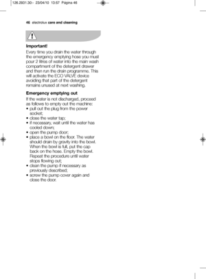 Page 20Important!
Every time you drain the water through
the emergency emptying hose you must
pour 2 litres of water into the main wash
compartment of the detergent drawer
and then run the drain programme. This
will activate the ECO VALVE device
avoiding that part of the detergent
remains unused at next washing. 
Emergency emptying out
If the water is not discharged, proceed
as follows to empty out the machine:
V pull out the plug from the power socket; 
V close the water tap; 
V if necessary, wait until the...