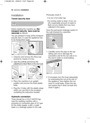 Page 265\belectrolux installation
Installation
Transit security bars
Before starting the machine up,  the
transport security  bars must be
removed as follows:
You are advised to keep all the transport
security bars. In case the appliance has
to be transported again.
—f. Unscrew and remove the three rear screws by means of a key.
2. Open the porthole and remove the poliesthyrene block fitted on the door seal.
3. Place the machine in an upright position and remove the three plastic
bolts.
4. Plug the 3 holes with...