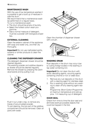 Page 16MAINTENANCE WASH
With the use of low temperature washes it
is possible to get a build up of residues in-
side the drum.
We recommend that a maintenance wash
be performed on a regular basis.
To run a maintenance wash:
• The drum should be empty of laundry.
• Select the hottest cotton wash pro-
gramme.
• Use a normal measure of detergent,
must be a powder with biological proper-
ties.
EXTERNAL CLEANING
Clean the exterior cabinet of the appliance
with soap and water only, and then dry
thoroughly.
Important!...