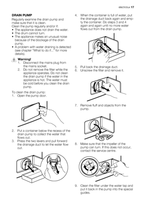 Page 17DRAIN PUMP
Regularly examine the drain pump and
make sure that it is clean.
Clean the pump regularly and/or if:
• The appliance does not drain the water.
• The drum cannot turn.
• The appliance makes an unusual noise
because of the blockage of the drain
pump.
• A problem with water draining is detected
(see chapter “What to do if...” for more
details).
Warning!
1. Disconnect the mains plug from
the mains socket.
2. Do not remove the filter while the
appliance operates. Do not clean
the drain pump if the...