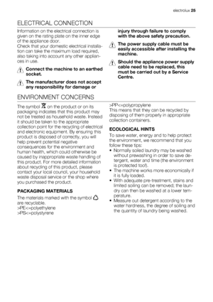 Page 25ELECTRICAL CONNECTION
Information on the electrical connection is
given on the rating plate on the inner edge
of the appliance door.
Check that your domestic electrical installa-
tion can take the maximum load required,
also taking into account any other applian-
ces in use.
Connect the machine to an earthed
socket.
The manufacturer does not accept
any responsibility for damage orinjury through failure to comply
with the above safety precaution.
The power supply cable must be
easily accessible after...