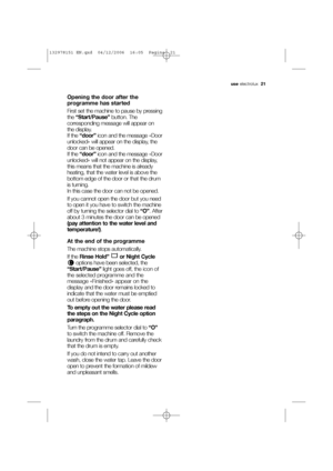 Page 21use electrolux  21
Opening the door after the
programme has started
First set the machine to pause by pressing
the “Start/Pause”button. The
corresponding message will appear on
the display.
If the “door”icon and the message «Door
unlocked» will appear on the display, the
door can be opened.
If the “door” icon and the message «Door
unlocked» will not appear on the display,
this means that the machine is already
heating, that the water level is above the
bottom edge of the door or that the drum
is...