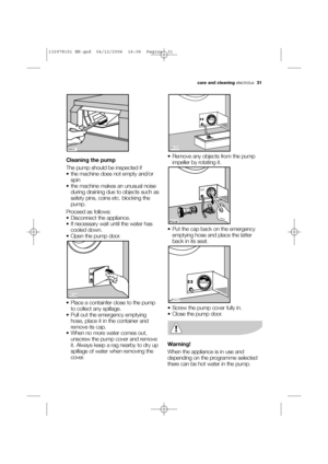 Page 31Cleaning the pump
The pump should be inspected if
 the machine does not empty and/or
spin 
 the machine makes an unusual noise
during draining due to objects such as
safety pins, coins etc. blocking the
pump. 
Proceed as follows:
 Disconnect the appliance. 
 If necessary wait until the water has
cooled down. 
 Open the pump door.
 Place a containfer close to the pump
to collect any spillage. 
 Pull out the emergency emptying
hose, place it in the container and
remove its cap.
 When no more water comes...