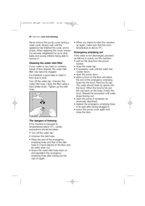 Page 3232electroluxcare and cleaning
Never remove the pump cover during a
wash cycle, always wait until the
appliance has finished the cycle, and is
empty. When replacing the cover, ensure
it is securely retightened so as to stop
leaks and young children being able to
remove it.
Cleaning the water inlet filter
If your water is very hard or contains
traces of lime deposit, the water inlet
filter may become clogged.
It is therefore a good idea to clean it
from time to time.
Turn off the water tap. Unscrew the...