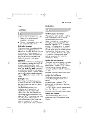 Page 9use electrolux  9
Use
First Use
●Ensure that the electrical and water
connections comply with the
installation instructions.
●Remove the polystryrene block and
any material from the drum.
Setting the language
When switching on the appliance for the
first time, by turning the programme
selector dial, you must set the language in
which you want the indicators in the
display to appear. When the appliance is
switched on again all indicators in the
display will appear in this language.
Important!
If the...