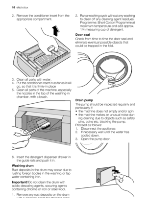 Page 182. Remove the conditioner insert from the
appropriate compartment.
3. Clean all parts with water.
4. Put the conditioner insert in as far as it will
go, so that it is firmly in place
5. Clean all parts of the machine, especially
the nozzles in the top of the washing-in
chamber, with a brush.
6. Insert the detergent dispenser drawer in
the guide rails and push it in.
Washing drum
Rust deposits in the drum may occur due to
rusting foreign bodies in the washing or tap
water containing iron.
Important! Do...