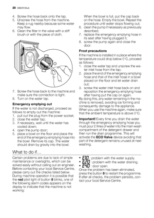 Page 204. Screw the hose back onto the tap.
5. Unscrew the hose from the machine.
Keep a rug nearby because some water
may flow.
6. Clean the filter in the valve with a stiff
brush or with the piece of cloth.
7. Screw the hose back to the machine and
make sure the connection is tight.
8. Turn on the water tap.
Emergency emptying out
If the water is not discharged, proceed as
follows to empty out the machine:
1. pull out the plug from the power socket;
2. close the water tap;
3. if necessary, wait until the...